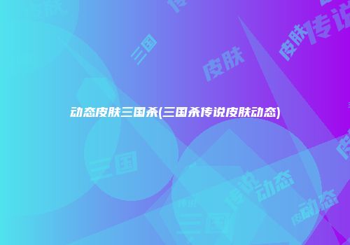 动态皮肤三国杀(三国杀传说皮肤动态)