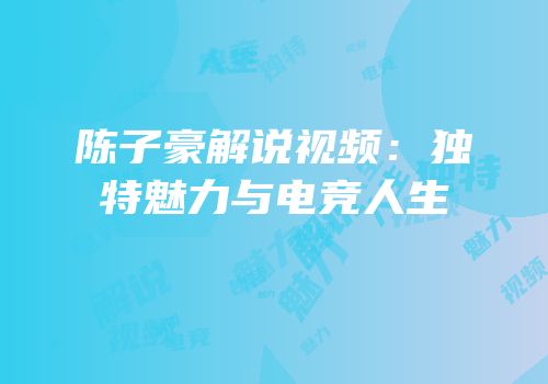 陈子豪解说视频：独特魅力与电竞人生