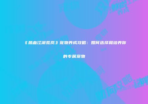 《热血江湖荒岚》宠物养成攻略：如何选择和培养你的专属宠物