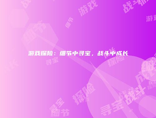 游戏探险：细节中寻宝，战斗中成长