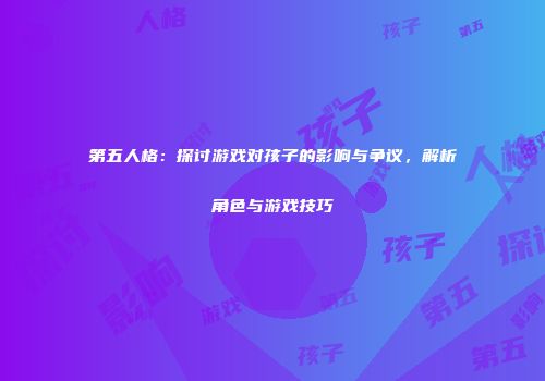 第五人格：探讨游戏对孩子的影响与争议，解析角色与游戏技巧
