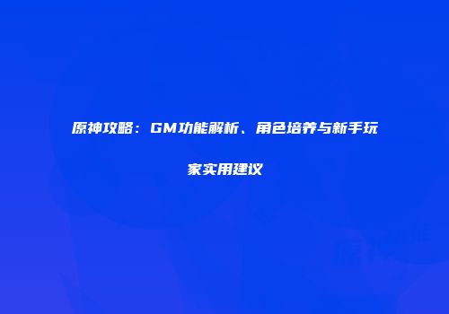 原神攻略：GM功能解析、角色培养与新手玩家实用建议