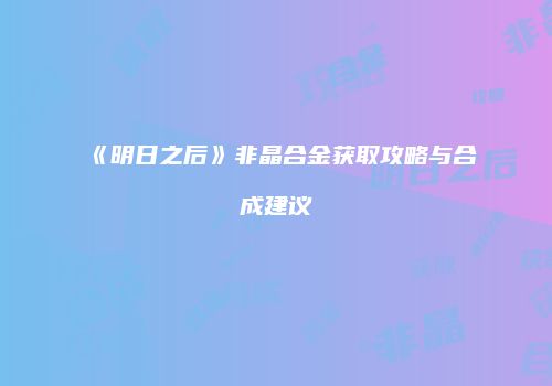 《明日之后》非晶合金获取攻略与合成建议