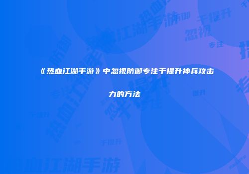 《热血江湖手游》中忽视防御专注于提升神兵攻击力的方法