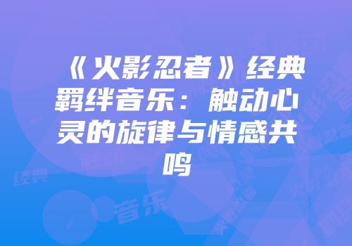 《火影忍者》经典羁绊音乐：触动心灵的旋律与情感共鸣