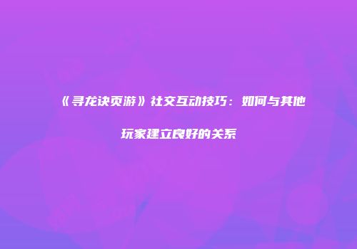 《寻龙诀页游》社交互动技巧：如何与其他玩家建立良好的关系