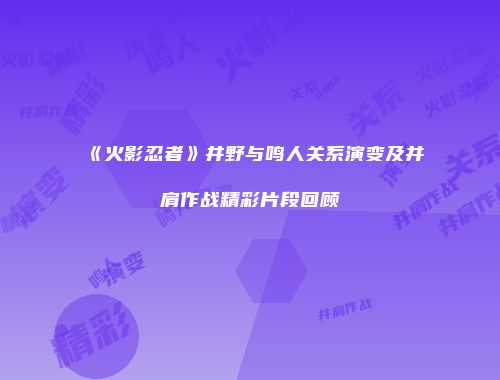 《火影忍者》井野与鸣人关系演变及并肩作战精彩片段回顾
