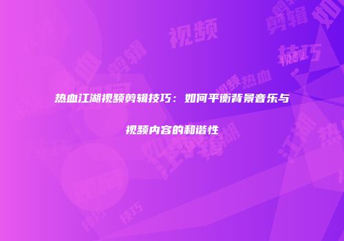 热血江湖视频剪辑技巧：如何平衡背景音乐与视频内容的和谐性
