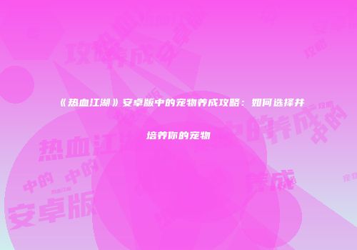 《热血江湖》安卓版中的宠物养成攻略：如何选择并培养你的宠物