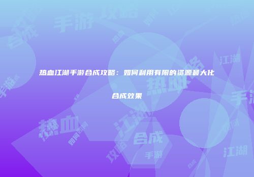 热血江湖手游合成攻略：如何利用有限的资源最大化合成效果