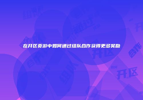 在开区页游中如何通过组队合作获得更多奖励