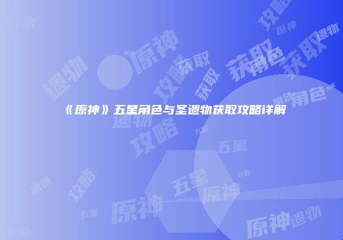 《原神》五星角色与圣遗物获取攻略详解