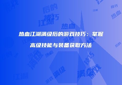 热血江湖满级后的游戏技巧：掌握高级技能与装备获取方法