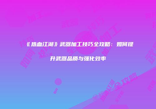 《热血江湖》武器加工技巧全攻略：如何提升武器品质与强化效率