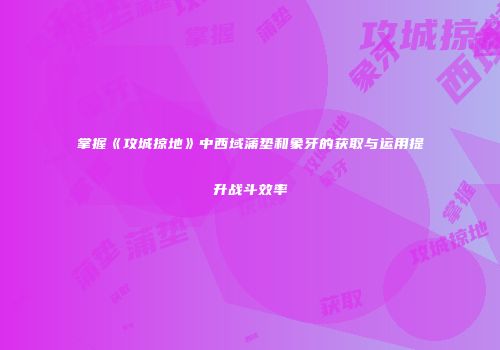 掌握《攻城掠地》中西域蒲垫和象牙的获取与运用提升战斗效率