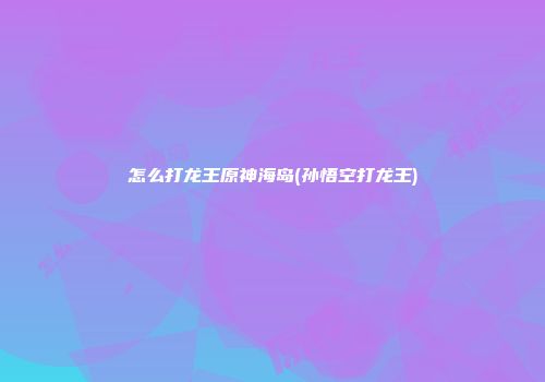 怎么打龙王原神海岛(孙悟空打龙王)