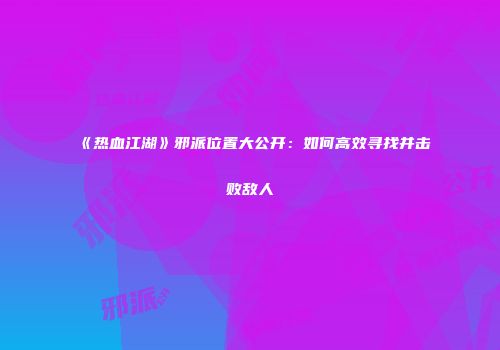 《热血江湖》邪派位置大公开：如何高效寻找并击败敌人