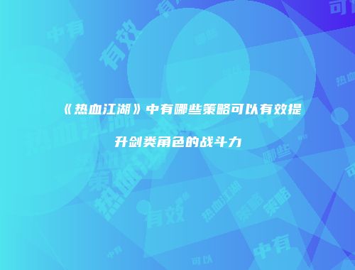 《热血江湖》中有哪些策略可以有效提升剑类角色的战斗力