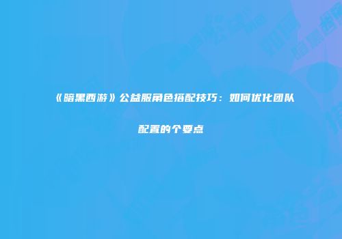 《暗黑西游》公益服角色搭配技巧:如何优化团队配置的个要点