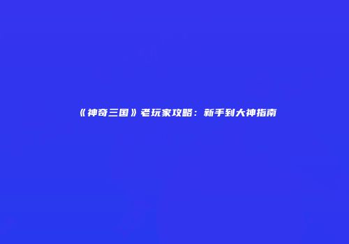《神奇三国》老玩家攻略：新手到大神指南