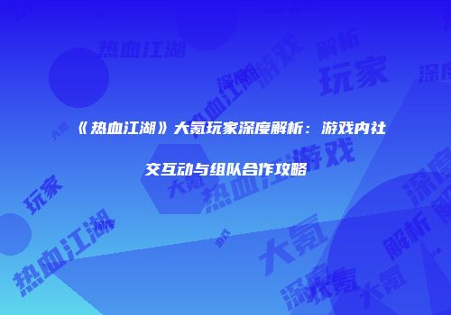 《热血江湖》大氪玩家深度解析：游戏内社交互动与组队合作攻略