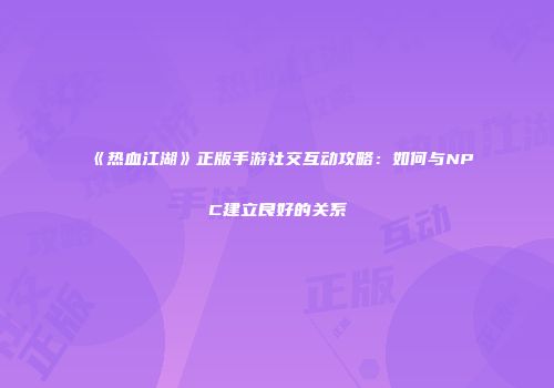 《热血江湖》正版手游社交互动攻略：如何与NPC建立良好的关系