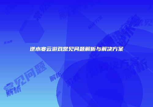逆水寒云游戏常见问题解析与解决方案