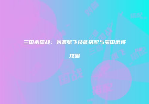 三国杀国战：刘备张飞技能搭配与蜀国武将攻略