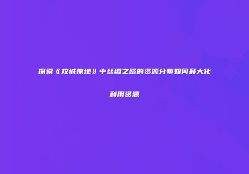 探索《攻城掠地》中丝绸之路的资源分布如何最大化利用资源