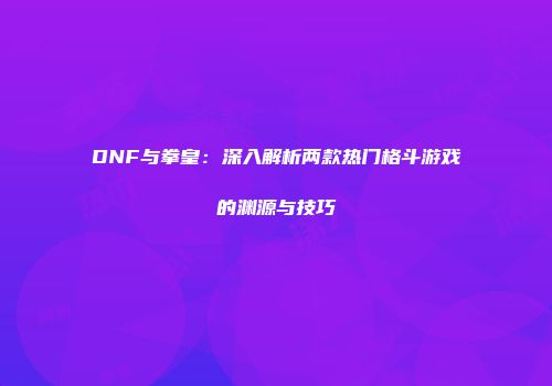 DNF与拳皇：深入解析两款热门格斗游戏的渊源与技巧
