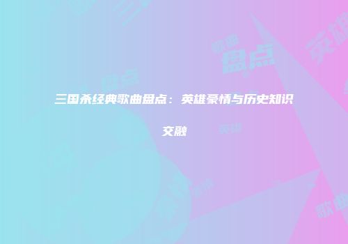 三国杀经典歌曲盘点：英雄豪情与历史知识交融
