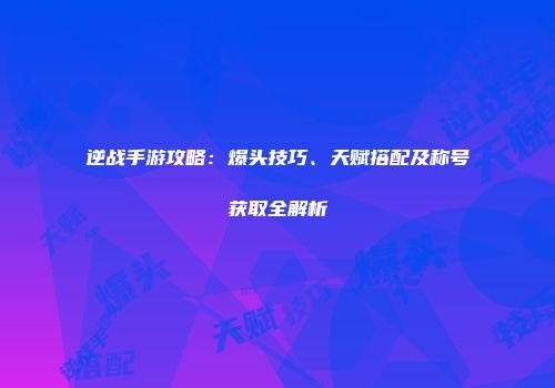 逆战手游攻略：爆头技巧、天赋搭配及称号获取全解析