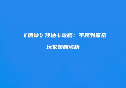 《原神》预抽卡攻略：平民到氪金玩家策略解析