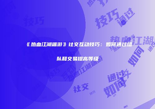 《热血江湖端游》社交互动技巧：如何通过组队和交易提高等级