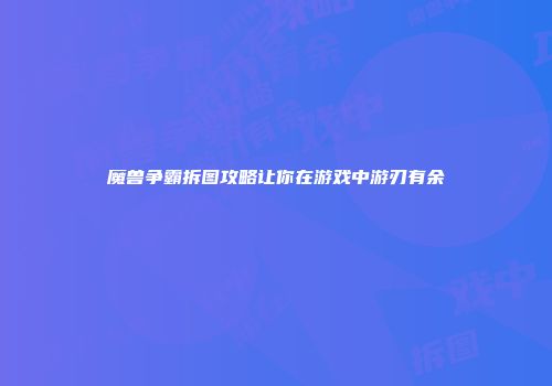 魔兽争霸拆图攻略让你在游戏中游刃有余