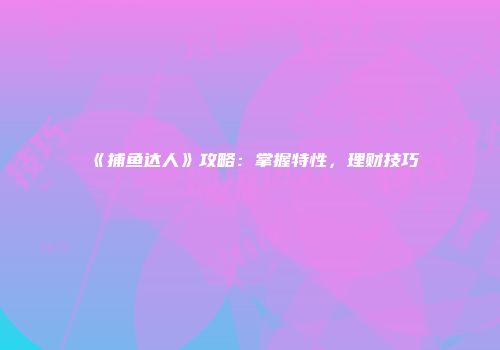 《捕鱼达人》攻略：掌握特性，理财技巧