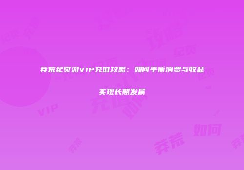 莽荒纪页游VIP充值攻略：如何平衡消费与收益实现长期发展