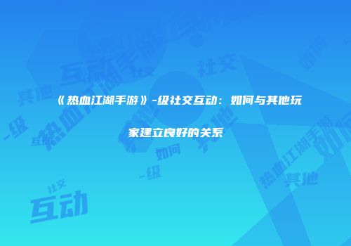 《热血江湖手游》-级社交互动:如何与其他玩家建立良好的关系