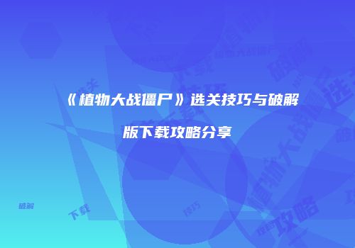 《植物大战僵尸》选关技巧与破解版下载攻略分享