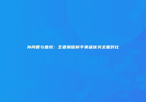孙尚香与鲁班：王者荣耀射手英雄优劣全面对比
