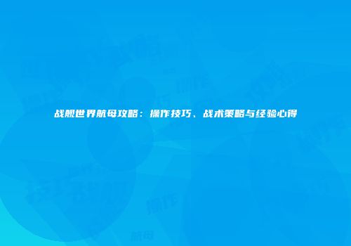 战舰世界航母攻略：操作技巧、战术策略与经验心得