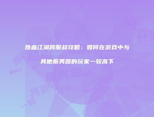 热血江湖跨服战攻略：如何在游戏中与其他服务器的玩家一较高下