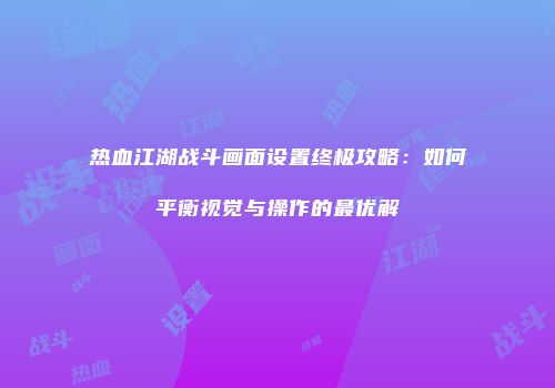 热血江湖战斗画面设置终极攻略：如何平衡视觉与操作的最优解