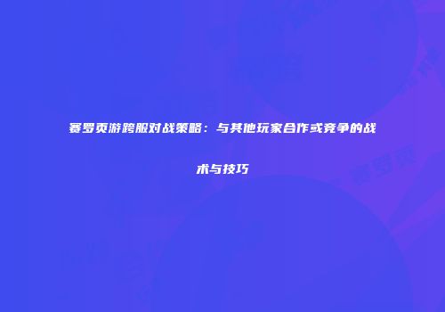 赛罗页游跨服对战策略：与其他玩家合作或竞争的战术与技巧