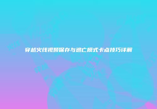穿越火线视频保存与逃亡模式卡点技巧详解