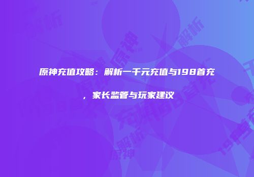 原神充值攻略：解析一千元充值与198首充，家长监管与玩家建议