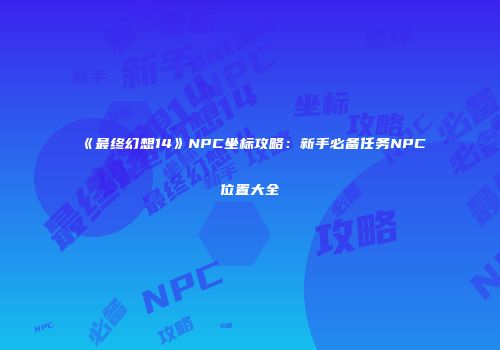 《最终幻想14》NPC坐标攻略：新手必备任务NPC位置大全