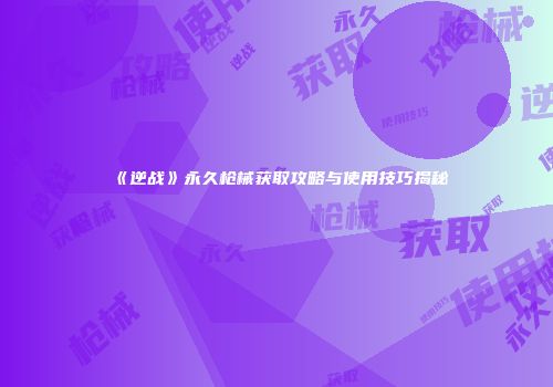 《逆战》永久枪械获取攻略与使用技巧揭秘