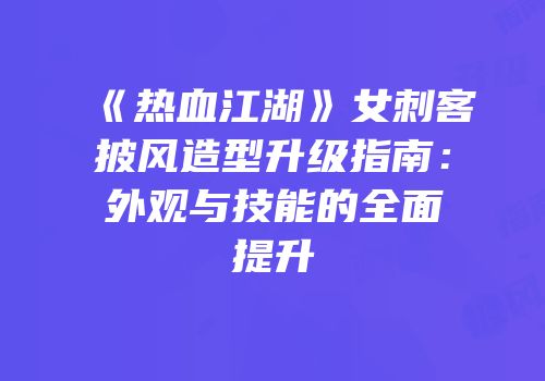 《热血江湖》女刺客披风造型升级指南：外观与技能的全面提升
