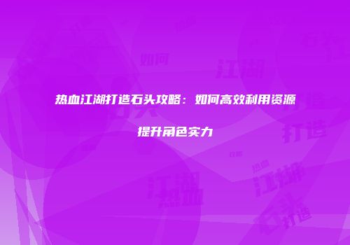 热血江湖打造石头攻略：如何高效利用资源提升角色实力
